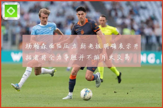 杨瀚森面临压力 新老板明确表示开拓者将全力争胜并不排斥大交易
