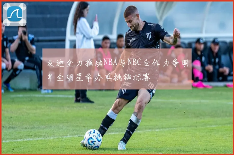 麦迪全力推动NBA与NBC合作力争明年全明星举办单挑锦标赛