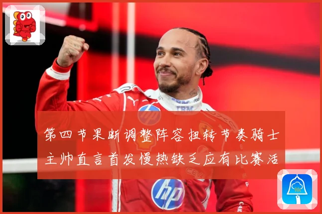 第四节果断调整阵容扭转节奏骑士主帅直言首发慢热缺乏应有比赛活力与强度