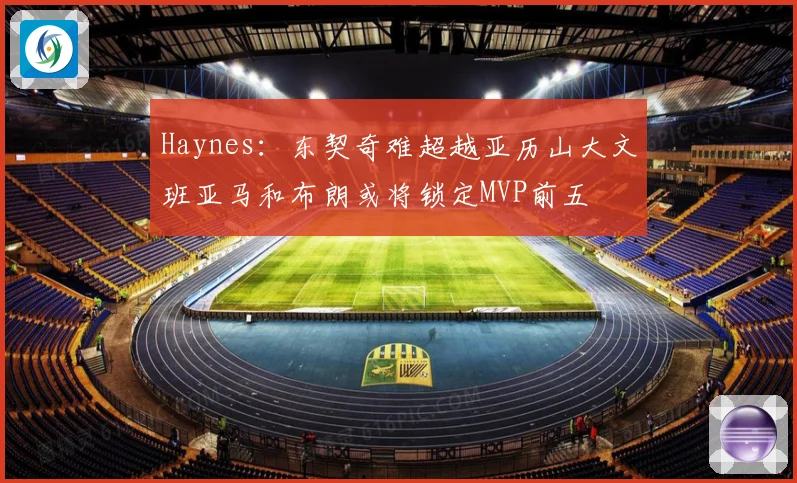 Haynes：东契奇难超越亚历山大文班亚马和布朗或将锁定MVP前五