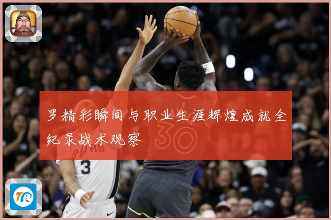 罗精彩瞬间与职业生涯辉煌成就全纪录战术观察