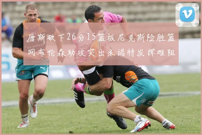 唐斯砍下26分15篮板尼克斯险胜篮网布伦森助攻突出米诺特发挥难阻败局
