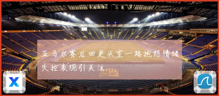 亚马尔赛后回更衣室一路抱怨情绪失控表现引关注