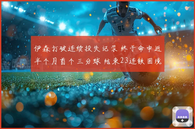 伊森打破连续投失记录 终于命中近半个月首个三分球 结束23连铁困境
