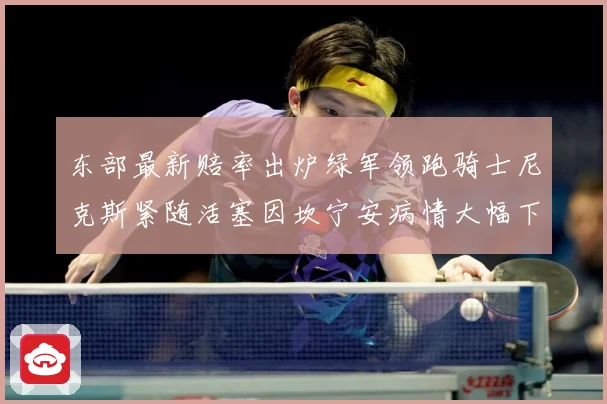 东部最新赔率出炉绿军领跑骑士尼克斯紧随活塞因坎宁安病情大幅下滑