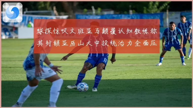 球探惊叹文班亚马颠覆认知教练称其封锁亚历山大中投统治力全面压制