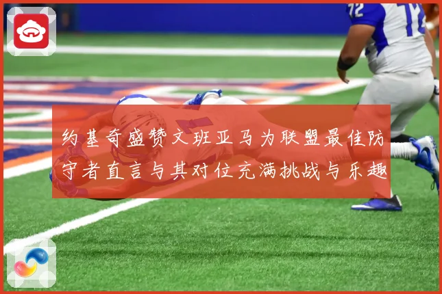 约基奇盛赞文班亚马为联盟最佳防守者直言与其对位充满挑战与乐趣