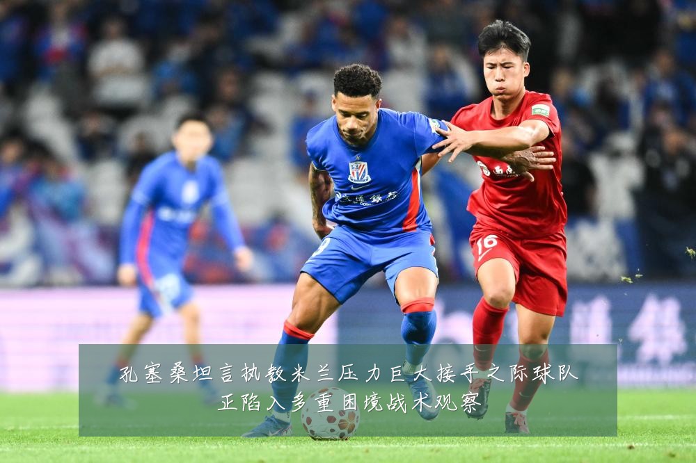 孔塞桑坦言执教米兰压力巨大接手之际球队正陷入多重困境战术观察