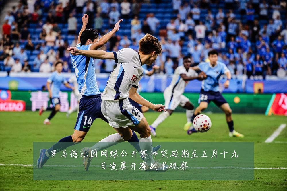 罗马德比因网球公开赛冲突延期至五月十九日凌晨开赛战术观察