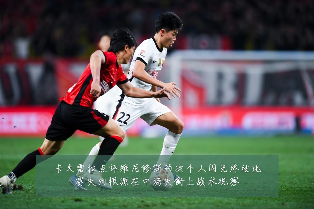 卡夫雷拉点评维尼修斯两次个人闪光终结比赛失利根源在中场失衡上战术观察